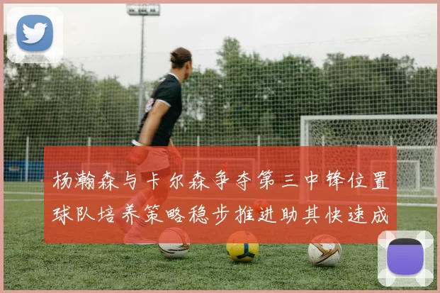 杨瀚森与卡尔森争夺第三中锋位置球队培养策略稳步推进助其快速成长